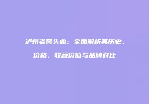 泸州老窖头曲：全面解析其历史、价格、收藏价值与品牌对比