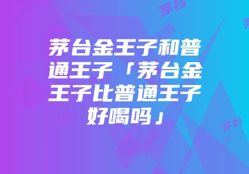 茅台金王子和普通王子「茅台金王子比普通王子好喝吗」