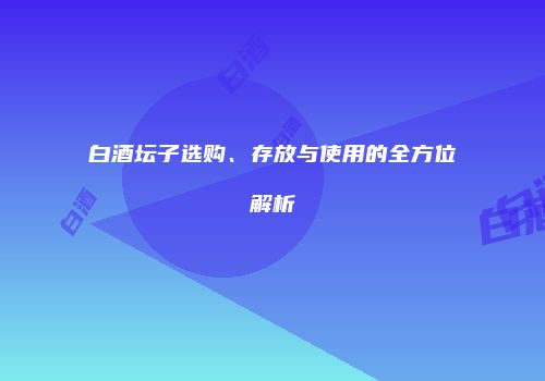 白酒坛子选购、存放与使用的全方位解析