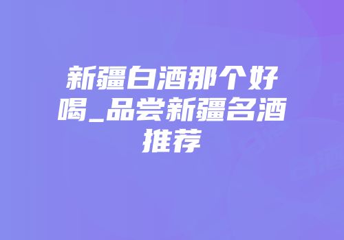 新疆白酒那个好喝_品尝新疆名酒推荐