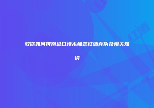 教你如何辨别进口橡木桶装红酒真伪及相关知识