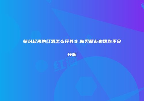蜡封起来的红酒怎么开其实,你男朋友也嫌你不会开瓶