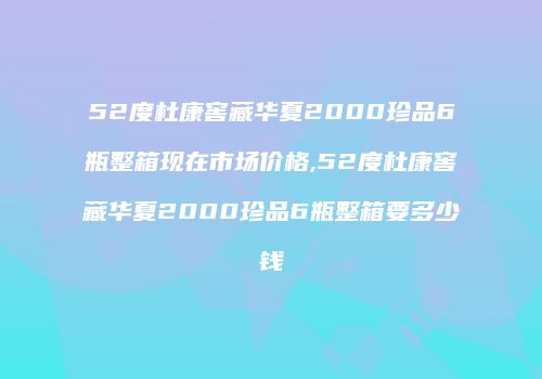 52度杜康窖藏华夏2000珍品6瓶整箱现在市场价格,52度杜康窖藏华夏2000珍品6瓶整箱要多少钱