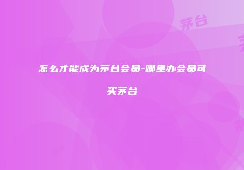 怎么才能成为茅台会员-哪里办会员可买茅台