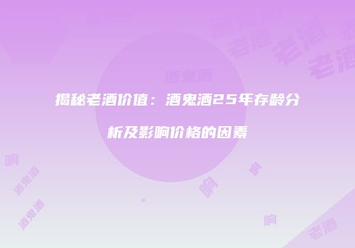 揭秘老酒价值：酒鬼酒25年存龄分析及影响价格的因素