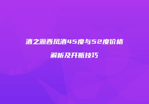 酒之源西凤酒45度与52度价格解析及开瓶技巧
