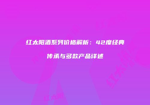 红太阳酒系列价格解析：42度经典传承与多款产品详述