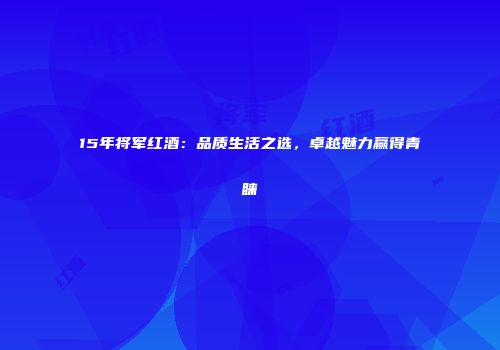 15年将军红酒：品质生活之选，卓越魅力赢得青睐