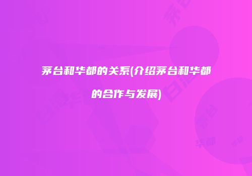 茅台和华都的关系(介绍茅台和华都的合作与发展)