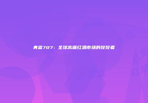 奔富707：全球高端红酒市场的佼佼者