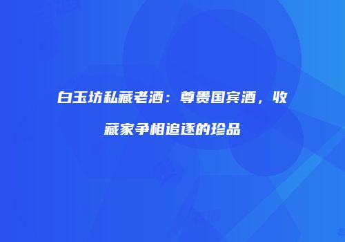 白玉坊私藏老酒：尊贵国宾酒，收藏家争相追逐的珍品