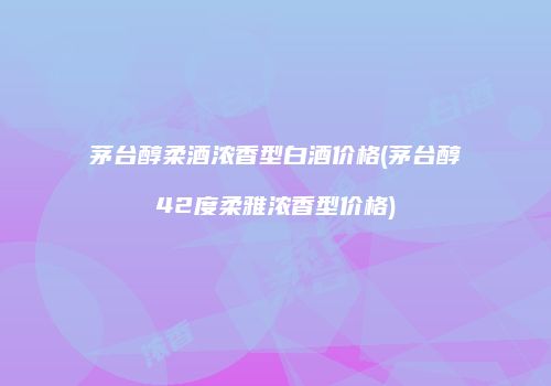 茅台醇柔酒浓香型白酒价格(茅台醇42度柔雅浓香型价格)