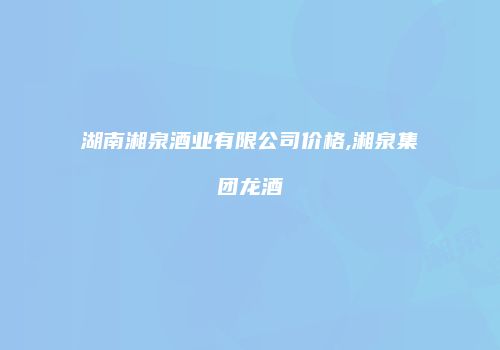 湖南湘泉酒业有限公司价格,湘泉集团龙酒