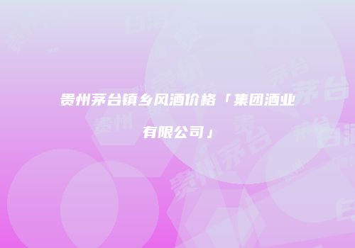 贵州茅台镇乡风酒价格「集团酒业有限公司」