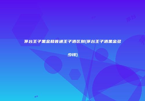 茅台王子黑金和普通王子酒区别(茅台王子酒黑金多少钱)
