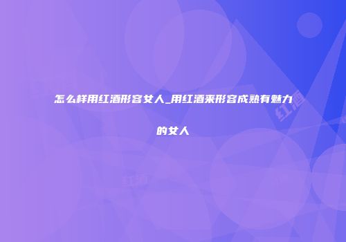 怎么样用红酒形容女人_用红酒来形容成熟有魅力的女人