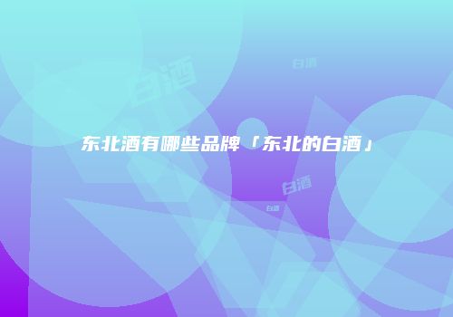 东北酒有哪些品牌「东北的白酒」