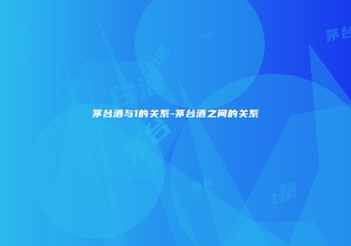 茅台酒与1的关系-茅台酒之间的关系