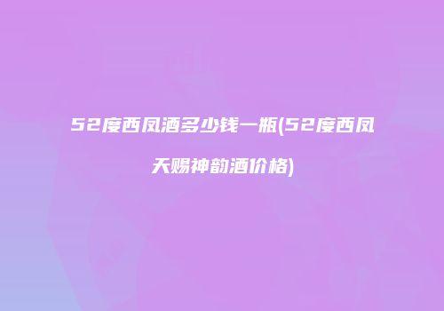 52度西凤酒多少钱一瓶(52度西凤天赐神韵酒价格)