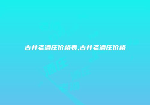 古井老酒庄价格表,古井老酒庄价格