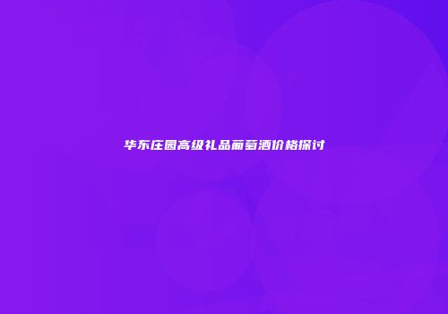 华东庄园高级礼品葡萄酒价格探讨