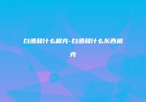 白酒和什么相克-白酒和什么东西相克