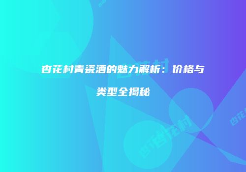 杏花村青瓷酒的魅力解析：价格与类型全揭秘