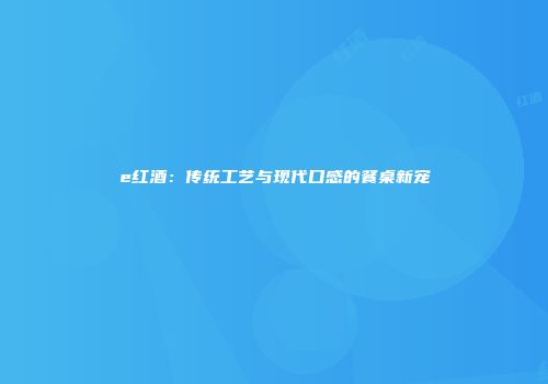 e红酒：传统工艺与现代口感的餐桌新宠