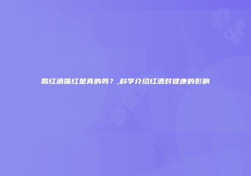 喝红酒嘴红是真的吗？,科学介绍红酒对健康的影响
