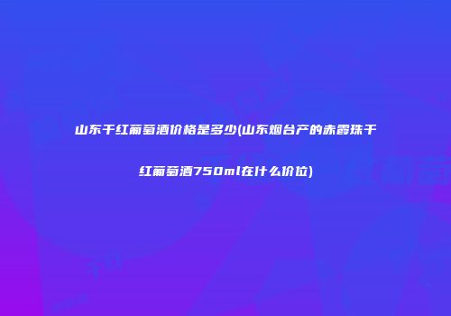 山东干红葡萄酒价格是多少(山东烟台产的赤霞珠干红葡萄酒750ml在什么价位)