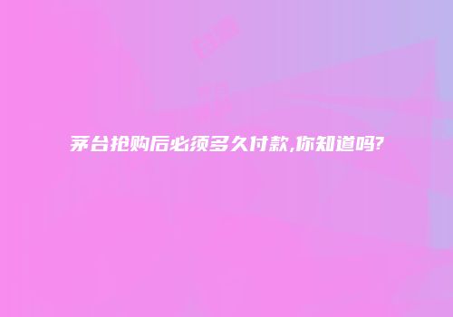 茅台抢购后必须多久付款,你知道吗?