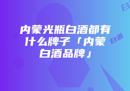 内蒙光瓶白酒都有什么牌子「内蒙白酒品牌」