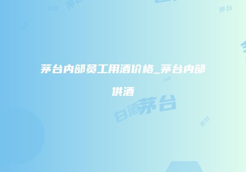 茅台内部员工用酒价格_茅台内部供酒