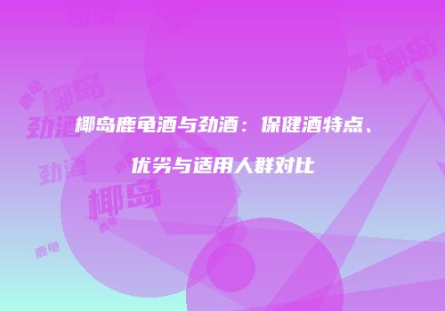 椰岛鹿龟酒与劲酒：保健酒特点、优劣与适用人群对比