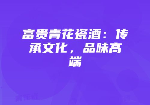 富贵青花瓷酒：传承文化，品味高端