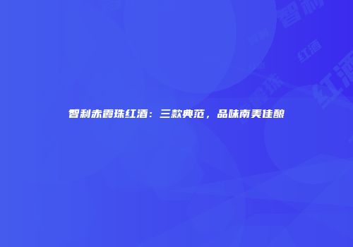 智利赤霞珠红酒：三款典范，品味南美佳酿