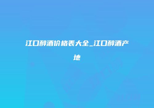 江口醇酒价格表大全_江口醇酒产地