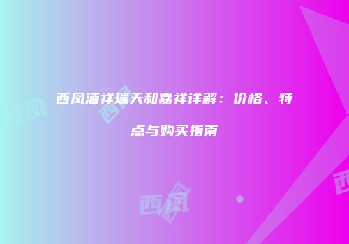 西凤酒祥瑞天和嘉祥详解：价格、特点与购买指南