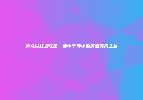 青龙湖红酒庄园：都市宁静中的美酒美景之旅