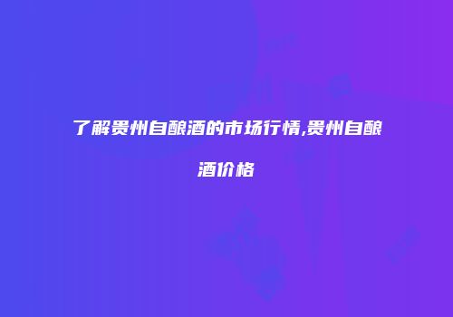 了解贵州自酿酒的市场行情,贵州自酿酒价格