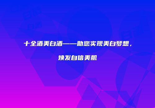 十全酒美白酒——助您实现美白梦想，焕发自信美肌