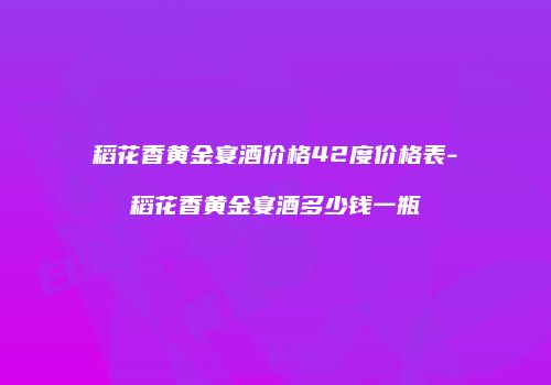 稻花香黄金宴酒价格42度价格表-稻花香黄金宴酒多少钱一瓶