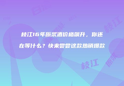 枝江16年原浆酒价格飙升，你还在等什么？快来尝尝这款热销爆款
