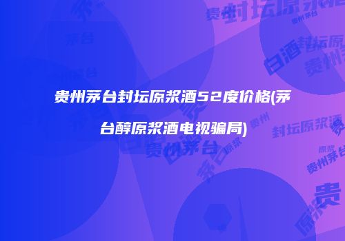 贵州茅台封坛原浆酒52度价格(茅台醇原浆酒电视骗局)