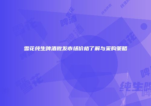雪花纯生啤酒批发市场价格了解与采购策略