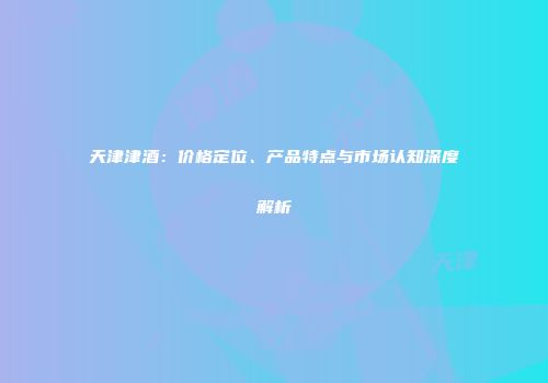 天津津酒：价格定位、产品特点与市场认知深度解析