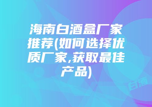 海南白酒盒厂家推荐(如何选择优质厂家,获取最佳产品)
