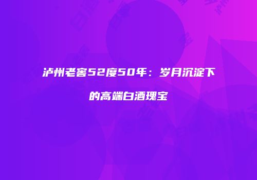 泸州老窖52度50年：岁月沉淀下的高端白酒瑰宝