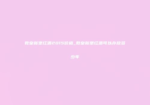 教皇新堡红酒2015价格_教皇新堡红酒可以存放多少年