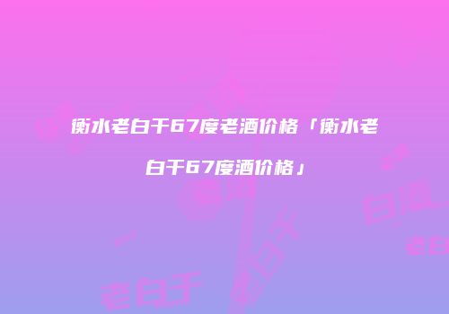 衡水老白干67度老酒价格「衡水老白干67度酒价格」